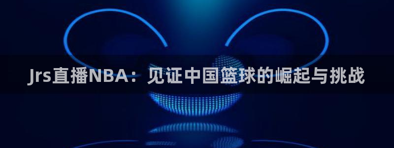 搜球吧在线直播nba：Jrs直播NBA：见证中国篮球的崛起与挑战